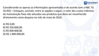 Considerando-se apenas as informações apresentadas e de acordo com a NBC TG
16 (R2) – Estoques, assinale, entre as opções a seguir, o valor dos custos indiretos
de manutenção fixos não alocados aos produtos que deve ser reconhecido
diretamente como despesa no mês de maio de 2018.
A) R$ 0,00.
B) R$ 350.000,00.
C) R$ 600.000,00.
D) R$ 1.000.000,00.
 