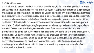 CPC 16 - Estoques
13. A alocação de custos fixos indiretos de fabricação às unidades produzidas deve
ser baseada na capacidade normal de produção. A capacidade normal é a produção
média que se espera atingir ao longo de vários períodos em circunstâncias normais;
com isso, leva-se em consideração, para a determinação dessa capacidade normal,
a parcela da capacidade total não utilizada por causa de manutenção preventiva,
de férias coletivas e de outros eventos semelhantes considerados normais para a
entidade. O nível real de produção pode ser usado se aproximar-se da capacidade
normal. Como consequência, o valor do custo fixo alocado a cada unidade
produzida não pode ser aumentado por causa de um baixo volume de produção ou
ociosidade. Os custos fixos não alocados aos produtos devem ser reconhecidos
diretamente como despesa no período em que são incorridos. Em períodos de
anormal alto volume de produção, o montante de custo fixo alocado a cada
unidade produzida deve ser diminuído, de maneira que os estoques não são
mensurados acima do custo. (...)
 