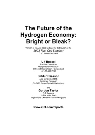 The Future of the
Hydrogen Economy:
Bright or Bleak?
Version of 15 April 2003 updated for distribution at the
2003 Fuel Cell Seminar
3 – 7 November 2003
Ulf Bossel
Fuel Cell Consultant
Morgenacherstrasse 2F
CH-5452 Oberrohrdorf / Switzerland
+41-56-496-7292
Baldur Eliasson
ABB Switzerland Ltd.
Corporate Research
CH-5405 Baden-Dättwil / Switzerland
and
Gordon Taylor
G T Systems
19 The Vale, Stock
Ingatestone CM4 9PW / United Kingdom
www.efcf.com/reports
 