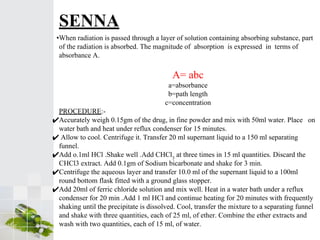 •When radiation is passed through a layer of solution containing absorbing substance, part
of the radiation is absorbed. The magnitude of absorption is expressed in terms of
absorbance A.
A= abc
a=absorbance
b=path length
c=concentration
PROCEDURE:-
✔Accurately weigh 0.15gm of the drug, in fine powder and mix with 50ml water. Place on
water bath and heat under reflux condenser for 15 minutes.
✔ Allow to cool. Centrifuge it. Transfer 20 ml supernant liquid to a 150 ml separating
funnel.
✔Add o.1ml HCl .Shake well .Add CHCl3
at three times in 15 ml quantities. Discard the
CHCl3 extract. Add 0.1gm of Sodium bicarbonate and shake for 3 min.
✔Centrifuge the aqueous layer and transfer 10.0 ml of the supernant liquid to a 100ml
round bottom flask fitted with a ground glass stopper.
✔Add 20ml of ferric chloride solution and mix well. Heat in a water bath under a reflux
condenser for 20 min .Add 1 ml HCl and continue heating for 20 minutes with frequently
shaking until the precipitate is dissolved. Cool, transfer the mixture to a separating funnel
and shake with three quantities, each of 25 ml, of ether. Combine the ether extracts and
wash with two quantities, each of 15 ml, of water.
SENNA
 
