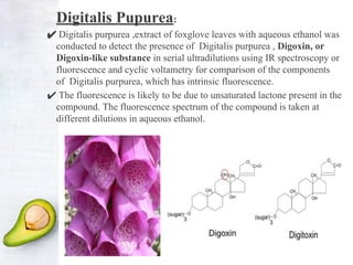 Digitalis Pupurea:
✔ Digitalis purpurea ,extract of foxglove leaves with aqueous ethanol was
conducted to detect the presence of Digitalis purpurea , Digoxin, or
Digoxin-like substance in serial ultradilutions using IR spectroscopy or
fluorescence and cyclic voltametry for comparison of the components
of Digitalis purpurea, which has intrinsic fluorescence.
✔ The fluorescence is likely to be due to unsaturated lactone present in the
compound. The fluorescence spectrum of the compound is taken at
different dilutions in aqueous ethanol.
 