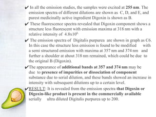 ✔ In all the emission studies, the samples were excited at 255 nm. The
emission spectra of different dilutions are shown as C, D, and E, and
purest medicinally active ingredient Digoxin is shown as B.
✔ These fluorescence spectra revealed that Digoxin component shows a
structure less fluorescent with emission maxima at 318 nm with a
relative intensity of 4.8x106.
✔ The emission spectra of Digitalis purpurea are shown in graph as C6.
In this case the structure less emission is found to be modified with
a semi structured emission with maxima at 357 nm and 374 nm and
further a shoulder at about 318 nm remained, which could be due to
the original B (Digoxin).
✔The appearance of additional bands at 357 and 374 nm may be
due to presence of impurities or dissociation of component
substance due to serial dilution, and these bands showed an increase in
intensity with subsequent dilutions up to a certain level.
✔RESULT: It is revealed from the emission spectra that Digoxin or
Digoxin-like product is present in the commercially available
serially ultra diluted Digitalis purpurea up to 200.
 