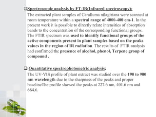 ❑Spectroscopic analysis by FT-IR(Infrared spectroscopy):
The extracted plant samples of Caralluma nilagiriana were scanned at
room temperature within a spectral range of 4000-400 cm-1. In the
present work it is possible to directly relate intensities of absorption
bands to the concentration of the corresponding functional groups.
The FTIR spectrum was used to identify functional groups of the
active components present in plant samples based on the peaks
values in the region of IR radiation. The results of FTIR analysis
had confirmed the presence of alcohol, phenol, Terpene group of
compound .
❑ Quantitative spectrophotometric analysis:
The UV-VIS profile of plant extract was studied over the 190 to 900
nm wavelength due to the sharpness of the peaks and proper
baselineThe profile showed the peaks at 227.6 nm, 401.6 nm and
664.6.
 
