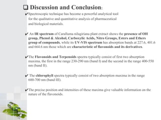 ❑ Discussion and Conclusion:
✔Spectroscopic technique has become a powerful analytical tool
for the qualitative and quantitative analysis of pharmaceutical
and biological materials.
✔ An IR spectrum of Caralluma nilagiriana plant extract shows the presence of OH
group, Phenol & Alcohol, Carboxylic Acids, Nitro Groups, Esters and Ethers
group of compounds, while its UV-VIS spectrum has absorption bands at 227.6, 401.6
and 664.6 nm those which are characteristic of flavonoids and its derivatives.
✔The Flavonoids and Terpenoids spectra typically consist of first two absorption
maxima, the first in the range 230-290 nm (band I) and the second in the range 400-550
nm (band II).
✔ The chlorophyll spectra typically consist of two absorption maxima in the range
600-700 nm (band III).
✔The precise position and intensities of these maxima give valuable information on the
nature of the flavonoids.
 