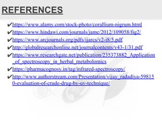 REFERENCES
✔https://www.alamy.com/stock-photo/corallium-nigrum.html
✔https://www.hindawi.com/journals/jamc/2012/109058/fig2/
✔https://www.arcjournals.org/pdfs/ijarcs/v2-i8/5.pdf
✔http://globalresearchonline.net/journalcontents/v43-1/31.pdf
✔https://www.researchgate.net/publication/235373882_Application
_of_spectroscopy_in_herbal_metabolomics
✔https://pharmacognosy.in/tag/infrared-spectroscopy/
✔http://www.authorstream.com/Presentation/vijay_radadiya-59815
0-evaluation-of-crude-drug-by-uv-technique/
 