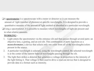 ❑A spectrometer is a spectroscope with a meter or detector so it can measure the
amount of light (number of photons) at specific wavelengths. It is designed to provide a
quantitative measure of the amount of light emitted or absorbed at a particular wavelength.
❑Using a spectrometer, it is possible to measure which wavelengths of light are present and
in what relative amounts.
WORKING:-
1. Light enters the spectrometer via the entrance slit and then passes through several parts: an
objective lens, a grating, and an exit slit. This combination of parts functions as a
monochromator, a device that selects only one color from all of the wavelengths/colors
present in the source.
2. A particular wavelength is selected, using the wavelength control, the selected wavelength
is at the center of the narrow band of wavelengths passing through the slit.
3. The light then strikes a detector that generates a voltage in proportion to the intensity of
the light hitting it. That voltage is then used to drive a read-out device that is designed to
provide data in a format such as intensity.
 