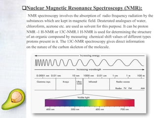 ❑Nuclear Magnetic Resonance Spectroscopy (NMR):
NMR spectroscopy involves the absorption of radio frequency radiation by the
substances which are kept in magnetic field. Deuterated analogues of water,
chloroform, acetone etc. are used as solvent for this purpose. It can be proton
NMR -1 H-NMR or 13C-NMR.1 H-NMR is used for determining the structure
of an organic compound by measuring chemical shift values of different types
protons present in it. The 13C-NMR spectroscopy gives direct information
on the nature of the carbon skeleton of the molecule.
 