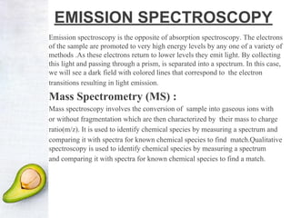 EMISSION SPECTROSCOPY
Emission spectroscopy is the opposite of absorption spectroscopy. The electrons
of the sample are promoted to very high energy levels by any one of a variety of
methods .As these electrons return to lower levels they emit light. By collecting
this light and passing through a prism, is separated into a spectrum. In this case,
we will see a dark field with colored lines that correspond to the electron
transitions resulting in light emission.
Mass Spectrometry (MS) :
Mass spectroscopy involves the conversion of sample into gaseous ions with
or without fragmentation which are then characterized by their mass to charge
ratio(m/z). It is used to identify chemical species by measuring a spectrum and
comparing it with spectra for known chemical species to find match.Qualitative
spectroscopy is used to identify chemical species by measuring a spectrum
and comparing it with spectra for known chemical species to find a match.
 