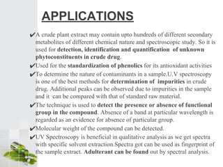 APPLICATIONS
✔A crude plant extract may contain upto hundreds of different secondary
metabolites of different chemical nature and spectroscopic study. So it is
used for detection, identification and quantification of unknown
phytoconstituents in crude drug.
✔Used for the standardization of phenolics for its antioxidant activities
✔To determine the nature of contaminants in a sample.U.V spectroscopy
is one of the best methods for determination of impurities in crude
drug. Additional peaks can be observed due to impurities in the sample
and it can be compared with that of standard raw material.
✔The technique is used to detect the presence or absence of functional
group in the compound. Absence of a band at particular wavelength is
regarded as an evidence for absence of particular group.
✔Molecular weight of the compound can be detected.
✔UV Spectroscopy is beneficial in qualitative analysis as we get spectra
with specific solvent extraction.Spectra got can be used as fingerprint of
the sample extract. Adulterant can be found out by spectral analysis.
 