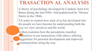 TRASACTION AL ANALYSIS
A theory of psychology developed by Candain- born Eric
Berne during the late1950s. And popularized by Thomas
Harris in the 1960s.
TA seeks to explain how each of us has developed into
the people we have become by understanding both the
way we view ourselves and the world.
In then examines how the perceptions manifest
themselves in our transactions with others, offering
suggestions for personal development and improved
communication along the way
 