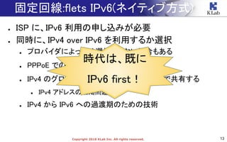 13Copyright 2018 KLab Inc. All rights reserved.
● ISP に、IPv6 利用の申し込みが必要
● 同時に、IPv4 over IPv6 を利用するか選択
● プロバイダによっては選択できない場合もある
● PPPoE での IPv4 利用の代わり
● IPv4 のグローバルアドレスを複数のユーザで共有する
● IPv4 アドレスの枯渇問題対策
● IPv4 から IPv6 への過渡期のための技術
固定回線:flets IPv6(ネイティブ方式)
時代は、既に
IPv6 first！
 
