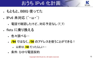 15Copyright 2018 KLab Inc. All rights reserved.
おうち IPv6 化計画
● もともと、BBIQ 使ってた
● IPv6 未対応 (´・ω・`)
● 電話で確認したけど、対応予定なし (T_T)
● flets に乗り換える
● 色々調べる…
● /64 ではなく、/56 のアドレスを使うことができる！
● 以前は /48 だったらしい…
● 条件: ひかり電話契約
● もともと、BBIQ 使ってた
● IPv6 未対応 (´・ω・`)
● 電話で確認したけど、対応予定なし (T_T)
● flets に乗り換える
● 色々調べる…
● /64 ではなく、/56 のアドレスを使うことができる！
● 以前は /48 だったらしい…
● 条件: ひかり電話契約
 