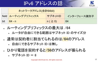 17Copyright 2018 KLab Inc. All rights reserved.
IPv6 アドレスの話
● ルーティングプリフィックスの最大は /64
● ルータが自由にできる範囲はサブネット ID のサイズ分
● 通常は契約者に割当てられるのは/64のアドレス
● 自由にできるサブネット ID は無し
● ひかり電話を契約すると/56のアドレスが振られる
● サブネット ID ＝ 8
ネットワークアドレス(合計64bit)
インターフェース識別子field ルーティングプリフィックス サブネットID
bit 64 - n n ( ≧ 0) 64
 