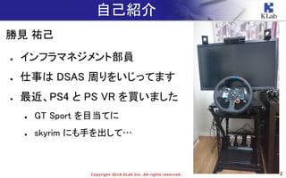 2Copyright 2018 KLab Inc. All rights reserved.
自己紹介
勝見 祐己
● インフラマネジメント部員
● 仕事は DSAS 周りをいじってます
● 最近、PS4 と PS VR を買いました
● GT Sport を目当てに
● skyrim にも手を出して…
 