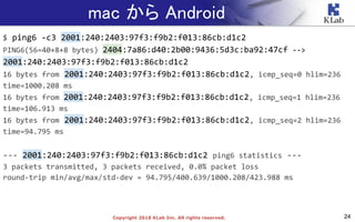 24Copyright 2018 KLab Inc. All rights reserved.
mac から Android
$ ping6 -c3 2001:240:2403:97f3:f9b2:f013:86cb:d1c2
PING6(56=40+8+8 bytes) 2404:7a86:d40:2b00:9436:5d3c:ba92:47cf -->
2001:240:2403:97f3:f9b2:f013:86cb:d1c2
16 bytes from 2001:240:2403:97f3:f9b2:f013:86cb:d1c2, icmp_seq=0 hlim=236
time=1000.208 ms
16 bytes from 2001:240:2403:97f3:f9b2:f013:86cb:d1c2, icmp_seq=1 hlim=236
time=106.913 ms
16 bytes from 2001:240:2403:97f3:f9b2:f013:86cb:d1c2, icmp_seq=2 hlim=236
time=94.795 ms
--- 2001:240:2403:97f3:f9b2:f013:86cb:d1c2 ping6 statistics ---
3 packets transmitted, 3 packets received, 0.0% packet loss
round-trip min/avg/max/std-dev = 94.795/400.639/1000.208/423.988 ms
 