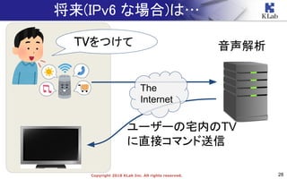 28Copyright 2018 KLab Inc. All rights reserved.
将来(IPv6 な場合)は…
The
Internet
TVをつけて 音声解析
ユーザーの宅内のTV
に直接コマンド送信
 