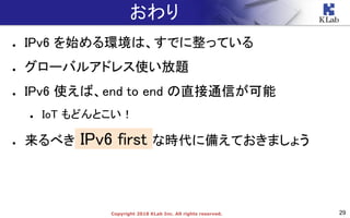 29Copyright 2018 KLab Inc. All rights reserved.
おわり
● IPv6 を始める環境は、すでに整っている
● グローバルアドレス使い放題
● IPv6 使えば、end to end の直接通信が可能
● IoT もどんとこい！
● 来るべき IPv6 first な時代に備えておきましょう
 