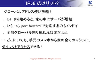 3Copyright 2018 KLab Inc. All rights reserved.
IPv6 のメリット?
グローバルアドレス使い放題！
● IoT やり始めると、家の中にサーバが増殖
● いちいち port forward で対応するのもメンドイ
● 全部グローバル割り振れれば楽だよね
→ どこにいても、手元のスマホから家の全てのマシンに、
ダイレクトアクセスできる！
 