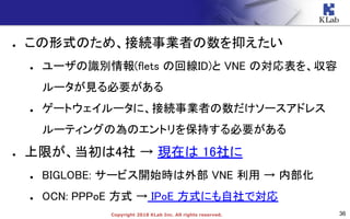 36Copyright 2018 KLab Inc. All rights reserved.
● この形式のため、接続事業者の数を抑えたい
● ユーザの識別情報(flets の回線ID)と VNE の対応表を、収容
ルータが見る必要がある
● ゲートウェイルータに、接続事業者の数だけソースアドレス
ルーティングの為のエントリを保持する必要がある
● 上限が、当初は4社 → 現在は 16社に
● BIGLOBE: サービス開始時は外部 VNE 利用 → 内部化
● OCN: PPPoE 方式 → IPoE 方式にも自社で対応
 