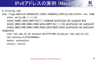 38Copyright 2018 KLab Inc. All rights reserved.
IPv6アドレスの実例 (Mac)
$ ifconfig en0
en0: flags=8863<UP,BROADCAST,SMART,RUNNING,SIMPLEX,MULTICAST> mtu 1500
ether a4:5e:60:XX:XX:41
inet6 fe80::a65e:60ff:feXX:XX41%en0 prefixlen 64 scopeid 0x4
inet6 2001:240:240e:330b:a65e:60ff:feXX:XX41 prefixlen 64 autoconf
inet6 2001:240:240e:330b:39d2:1d7d:8b47:2b36 prefixlen 64 autoconf
temporary
inet 192.168.43.10 netmask 0xffffff00 broadcast 192.168.43.255
nd6 options=1<PERFORMNUD>
media: autoselect
status: active
 
