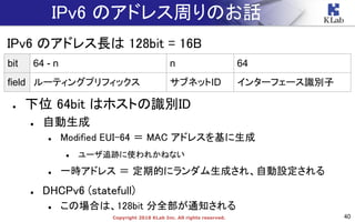 40Copyright 2018 KLab Inc. All rights reserved.
IPv6 のアドレス周りのお話
IPv6 のアドレス長は 128bit = 16B
● 下位 64bit はホストの識別ID
● 自動生成
● Modified EUI-64 ＝ MAC アドレスを基に生成
● ユーザ追跡に使われかねない
● 一時アドレス ＝ 定期的にランダム生成され、自動設定される
● DHCPv6 (statefull)
● この場合は、128bit 分全部が通知される
bit 64 - n n 64
field ルーティングプリフィックス サブネットID インターフェース識別子
 