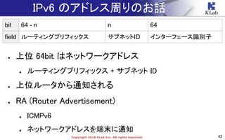 42Copyright 2018 KLab Inc. All rights reserved.
IPv6 のアドレス周りのお話
● 上位 64bit はネットワークアドレス
● ルーティングプリフィックス + サブネット ID
● 上位ルータから通知される
● RA (Router Advertisement)
● ICMPv6
● ネットワークアドレスを端末に通知
bit 64 - n n 64
field ルーティングプリフィックス サブネットID インターフェース識別子
 