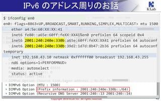 43Copyright 2018 KLab Inc. All rights reserved.
IPv6 のアドレス周りのお話
$ ifconfig en0
en0: flags=8863<UP,BROADCAST,SMART,RUNNING,SIMPLEX,MULTICAST> mtu 1500
ether a4:5e:60:XX:XX:41
inet6 fe80::a65e:60ff:feXX:XX41%en0 prefixlen 64 scopeid 0x4
inet6 2001:240:240e:330b:a65e:60ff:feXX:XX41 prefixlen 64 autoconf
inet6 2001:240:240e:330b:39d2:1d7d:8b47:2b36 prefixlen 64 autoconf
temporary
inet 192.168.43.10 netmask 0xffffff00 broadcast 192.168.43.255
nd6 options=1<PERFORMNUD>
media: autoselect
status: active
 