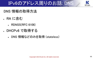 44Copyright 2018 KLab Inc. All rights reserved.
IPv6のアドレス周りのお話: DNS
DNS 情報の取得方法
● RA に含む
● RDNSS(RFC 6106)
● DHCPv6 で取得する
● DNS 情報などのみを取得 (stateless)
 