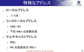 48Copyright 2018 KLab Inc. All rights reserved.
特殊なアドレス
● ローカルアドレス
● ::1/128
● リンクローカルアドレス
● fe80::/64
● 下位 64bit は自動生成
● マルチキャストアドレス
● ff0X::
● RA の送信先は ff02::1
 