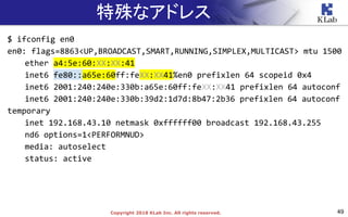 49Copyright 2018 KLab Inc. All rights reserved.
特殊なアドレス
$ ifconfig en0
en0: flags=8863<UP,BROADCAST,SMART,RUNNING,SIMPLEX,MULTICAST> mtu 1500
ether a4:5e:60:XX:XX:41
inet6 fe80::a65e:60ff:feXX:XX41%en0 prefixlen 64 scopeid 0x4
inet6 2001:240:240e:330b:a65e:60ff:feXX:XX41 prefixlen 64 autoconf
inet6 2001:240:240e:330b:39d2:1d7d:8b47:2b36 prefixlen 64 autoconf
temporary
inet 192.168.43.10 netmask 0xffffff00 broadcast 192.168.43.255
nd6 options=1<PERFORMNUD>
media: autoselect
status: active
 