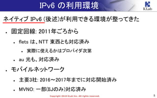 5Copyright 2018 KLab Inc. All rights reserved.
IPv6 の利用環境
ネイティブ IPv6 (後述)が利用できる環境が整ってきた
● 固定回線: 2011年ごろから
● flets は、NTT 東西とも対応済み
● 実際に使えるかはプロバイダ次第
● au 光も、対応済み
● モバイルネットワーク
● 主要3社: 2016〜2017年までに対応開始済み
● MVNO: 一部(IIJのみ)対応済み
 
