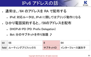 50Copyright 2018 KLab Inc. All rights reserved.
IPv6 アドレスの話
● 通常は、/64 のアドレスを RA で配布する
● IPoE 対応ルータは、IPv6 に関してはブリッジ動作になる
● ひかり電話契約すると、/56のアドレスを配布
● DHCPv6-PD (PD: Prefix Delegation)
● 8bit 分のサブネットを作り放題 ♪
bit 56 8 64
field ルーティングプリフィックス サブネットID インターフェース識別子
 
