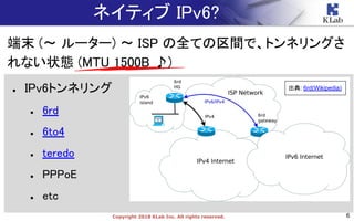 6Copyright 2018 KLab Inc. All rights reserved.
● IPv6トンネリング
● 6rd
● 6to4
● teredo
● PPPoE
● etc
ネイティブ IPv6?
端末 (〜 ルーター) 〜 ISP の全ての区間で、トンネリングさ
れない状態 (MTU 1500B ♪)
出典: 6rd(Wikipedia)
 