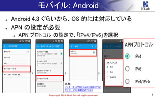 8Copyright 2018 KLab Inc. All rights reserved.
モバイル: Android
● Android 4.3 ぐらいから、OS 的には対応している
● APN の設定が必要
● APN プロトコル の設定で、「IPv4/IPv6」を選択
出典:
インターネットプロトコルIPv6対応につい
て | サービス・機能| NTTドコモ
 