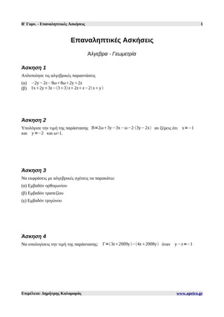 Β' Γυμν. - Επαναληπτικές Ασκήσεις 1
Επαναληπτικές Ασκήσεις
Άλγεβρα - Γεωμετρία
Άσκηση 1
Απλοποίησε τις αλγεβρικές παραστάσεις
(α) −2y−2z−8ω8ω2y2z
(β) 1x2y3z−33z2zz−2xy
Άσκηση 2
Υπολόγισε την τιμή της παράστασης Β=2ω3y−3x−ω−2⋅3y−2x αν ξέρεις ότι x=−1
και y=−2 και ω=1.
Άσκηση 3
Να εκφράσεις με αλγεβρικές σχέσεις τα παρακάτω:
(α) Εμβαδόν ορθογωνίου
(β) Εμβαδόν τραπεζίου
(γ) Εμβαδόν τριγώνου
Άσκηση 4
Να υπολογίσεις την τιμή της παράστασης: Γ=3z2009y−4z2008y όταν y−z=−1
Επιμέλεια: Δημήτρης Καλαμαράς www.apeiro.gr
 