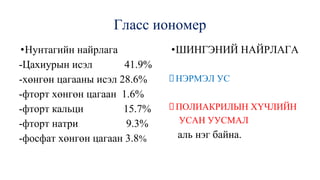 Гласс иономер
•Нунтагийн найрлага
-Цахиурын исэл 41.9%
-хөнгөн цагааны исэл 28.6%
-фторт хөнгөн цагаан 1.6%
-фторт кальци 15.7%
-фторт натри 9.3%
-фосфат хөнгөн цагаан 3.8%
•ШИНГЭНИЙ НАЙРЛАГА
НЭРМЭЛ УС
ПОЛИАКРИЛЫН ХҮЧЛИЙН
УСАН УУСМАЛ
аль нэг байна.
 