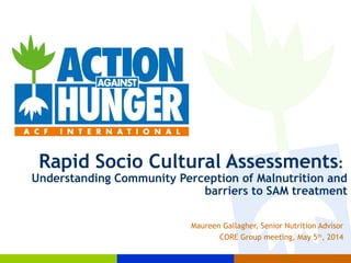Rapid Socio Cultural Assessments:
Understanding Community Perception of Malnutrition and
barriers to SAM treatment
Maureen Gallagher, Senior Nutrition Advisor
CORE Group meeting, May 5th
, 2014
 