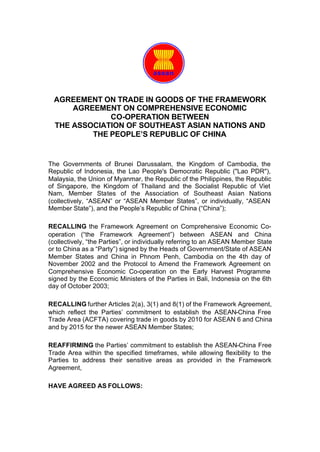AGREEMENT ON TRADE IN GOODS OF THE FRAMEWORK
      AGREEMENT ON COMPREHENSIVE ECONOMIC
              CO-OPERATION BETWEEN
  THE ASSOCIATION OF SOUTHEAST ASIAN NATIONS AND
          THE PEOPLE’S REPUBLIC OF CHINA


The Governments of Brunei Darussalam, the Kingdom of Cambodia, the
Republic of Indonesia, the Lao People's Democratic Republic ("Lao PDR"),
Malaysia, the Union of Myanmar, the Republic of the Philippines, the Republic
of Singapore, the Kingdom of Thailand and the Socialist Republic of Viet
Nam, Member States of the Association of Southeast Asian Nations
(collectively, “ASEAN” or “ASEAN Member States”, or individually, “ASEAN
Member State”), and the People’s Republic of China (“China”);

RECALLING the Framework Agreement on Comprehensive Economic Co-
operation (“the Framework Agreement”) between ASEAN and China
(collectively, “the Parties”, or individually referring to an ASEAN Member State
or to China as a “Party”) signed by the Heads of Government/State of ASEAN
Member States and China in Phnom Penh, Cambodia on the 4th day of
November 2002 and the Protocol to Amend the Framework Agreement on
Comprehensive Economic Co-operation on the Early Harvest Programme
signed by the Economic Ministers of the Parties in Bali, Indonesia on the 6th
day of October 2003;

RECALLING further Articles 2(a), 3(1) and 8(1) of the Framework Agreement,
which reflect the Parties’ commitment to establish the ASEAN-China Free
Trade Area (ACFTA) covering trade in goods by 2010 for ASEAN 6 and China
and by 2015 for the newer ASEAN Member States;

REAFFIRMING the Parties’ commitment to establish the ASEAN-China Free
Trade Area within the specified timeframes, while allowing flexibility to the
Parties to address their sensitive areas as provided in the Framework
Agreement,

HAVE AGREED AS FOLLOWS:
 