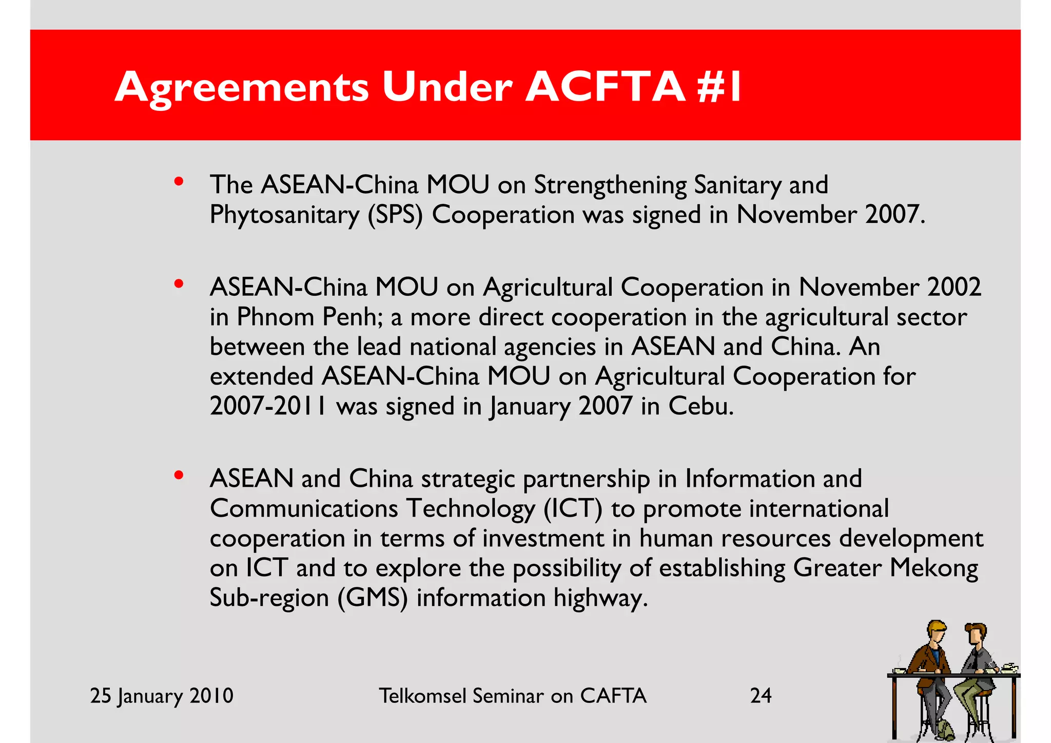 Agreements Under ACFTA #1

        •   The ASEAN-China MOU on Strengthening Sanitary and
            Phytosanitary (SPS) Cooperation was signed in November 2007.

        •   ASEAN-China MOU on Agricultural Cooperation in November 2002
            in Phnom Penh; a more direct cooperation in the agricultural sector
            between the lead national agencies in ASEAN and China. An
            extended ASEAN-China MOU on Agricultural Cooperation for
            2007-2011 was signed in January 2007 in Cebu.

        •   ASEAN and China strategic partnership in Information and
            Communications Technology (ICT) to promote international
            cooperation in terms of investment in human resources development
            on ICT and to explore the possibility of establishing Greater Mekong
            Sub-region (GMS) information highway.


25 January 2010           Telkomsel Seminar on CAFTA       24
 
