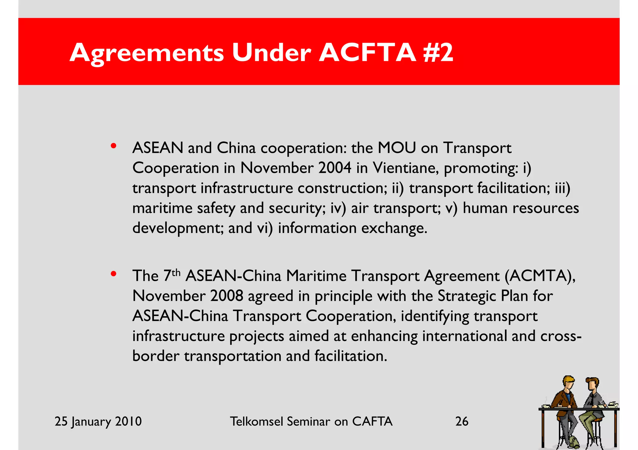 Agreements Under ACFTA #2


         •   ASEAN and China cooperation: the MOU on Transport
             Cooperation in November 2004 in Vientiane, promoting: i)
             transport infrastructure construction; ii) transport facilitation; iii)
             maritime safety and security; iv) air transport; v) human resources
             development; and vi) information exchange.

         •   The 7th ASEAN-China Maritime Transport Agreement (ACMTA),
             November 2008 agreed in principle with the Strategic Plan for
             ASEAN-China Transport Cooperation, identifying transport
             infrastructure projects aimed at enhancing international and cross-
             border transportation and facilitation.


25 January 2010             Telkomsel Seminar on CAFTA          26
 