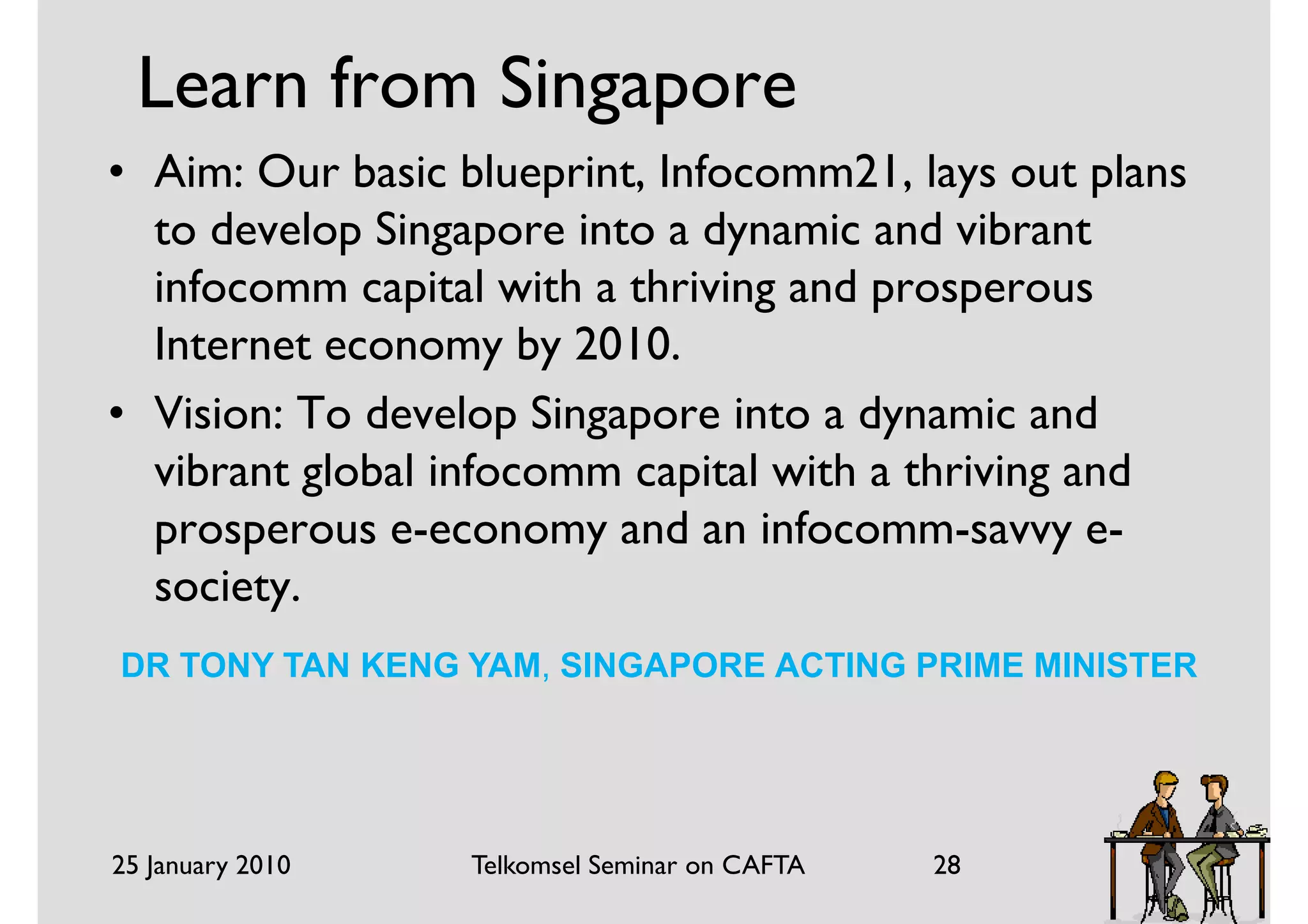 Learn from Singapore
• Aim: Our basic blueprint, Infocomm21, lays out plans
  to develop Singapore into a dynamic and vibrant
  infocomm capital with a thriving and prosperous
  Internet economy by 2010.
• Vision: To develop Singapore into a dynamic and
  vibrant global infocomm capital with a thriving and
  prosperous e-economy and an infocomm-savvy e-
  society.
DR TONY TAN KENG YAM, SINGAPORE ACTING PRIME MINISTER




25 January 2010   Telkomsel Seminar on CAFTA   28
 