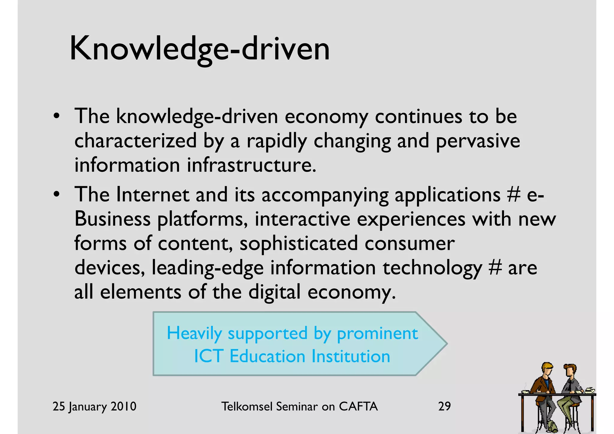 Knowledge-driven
• The knowledge-driven economy continues to be
  characterized by a rapidly changing and pervasive
  information infrastructure.
• The Internet and its accompanying applications # e-
  Business platforms, interactive experiences with new
  forms of content, sophisticated consumer
  devices, leading-edge information technology # are
  all elements of the digital economy.
                  Heavily supported by prominent
                     ICT Education Institution

25 January 2010         Telkomsel Seminar on CAFTA   29
 