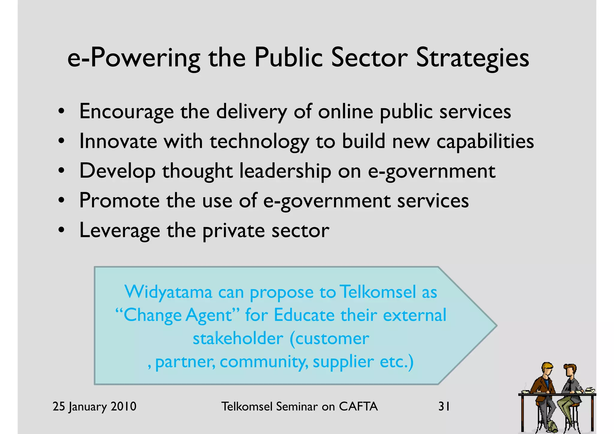 e-Powering the Public Sector Strategies
•    Encourage the delivery of online public services
•    Innovate with technology to build new capabilities
•    Develop thought leadership on e-government
•    Promote the use of e-government services
•    Leverage the private sector

            Widyatama can propose to Telkomsel as
           “Change Agent” for Educate their external
                     stakeholder (customer
              , partner, community, supplier etc.)

25 January 2010         Telkomsel Seminar on CAFTA   31
 