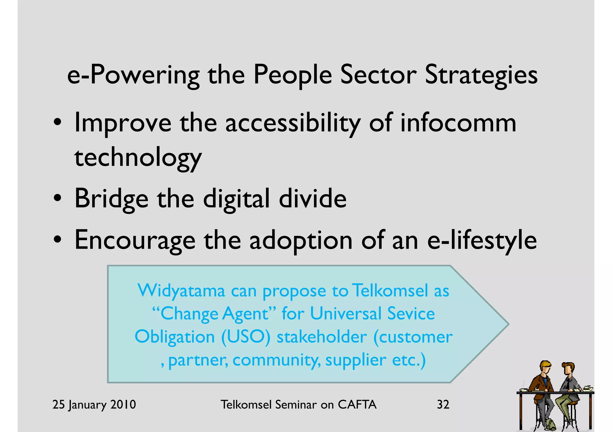 e-Powering the People Sector Strategies
• Improve the accessibility of infocomm
  technology
• Bridge the digital divide
• Encourage the adoption of an e-lifestyle
              Widyatama can propose to Telkomsel as
               “Change Agent” for Universal Sevice
              Obligation (USO) stakeholder (customer
                , partner, community, supplier etc.)

25 January 2010         Telkomsel Seminar on CAFTA   32
 
