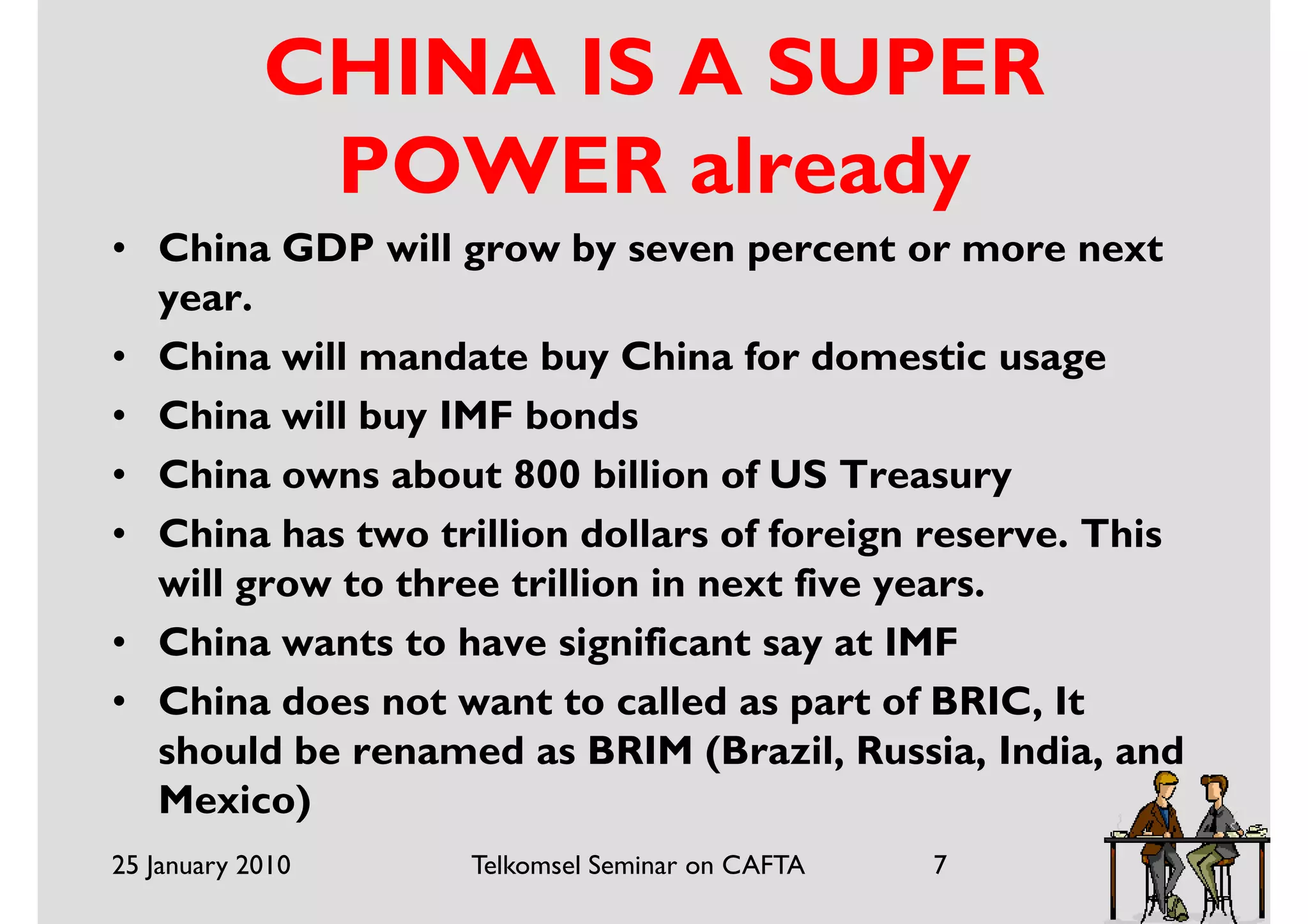 CHINA IS A SUPER
             POWER already
• China GDP will grow by seven percent or more next
  year.
• China will mandate buy China for domestic usage
• China will buy IMF bonds
• China owns about 800 billion of US Treasury
• China has two trillion dollars of foreign reserve. This
  will grow to three trillion in next five years.
• China wants to have significant say at IMF
• China does not want to called as part of BRIC, It
  should be renamed as BRIM (Brazil, Russia, India, and
  Mexico)
25 January 2010    Telkomsel Seminar on CAFTA   7
 