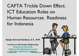 CAFTA Trickle Down Effect:
 ICT Education Roles on
 Human Resources Readiness
 for Indonesia


Djadja Achmad Sardjana, S.T., M.M

 Lecture on Informatics Engineering
          Widyatama University
   djadja.sardjana@widyatama.ac.id
    http://www.slideshare.net/djadja Seminar on CAFTA
25 January 2010             Telkomsel                   1
 