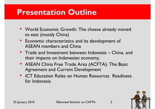 Presentation Outline
    •   World Economic Growth: The cheese already moved
        to east (mostly China)
    •   Economic characteristics and its development of
        ASEAN members and China
    •   Trade and Investment between Indonesia – China, and
        their impacts on Indonesian economy.
    •   ASEAN China Free Trade Area (ACFTA): The Basic
        Agreement and Current Development
    •   ICT Education Roles on Human Resources Readiness
        for Indonesia



25 January 2010       Telkomsel Seminar on CAFTA   2
 