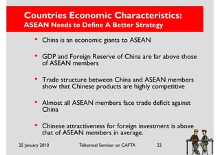 Countries Economic Characteristics:
  ASEAN Needs to Define A Better Strategy

       •   China is an economic giants to ASEAN

       •   GDP and Foreign Reserve of China are far above those
           of ASEAN members

       •   Trade structure between China and ASEAN members
           show that Chinese products are highly competitive

       •   Almost all ASEAN members face trade deficit against
           China

       •   Chinese attractiveness for foreign investment is above
           that of ASEAN members in average.
25 January 2010         Telkomsel Seminar on CAFTA   22
 