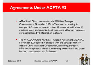 Agreements Under ACFTA #2


         •   ASEAN and China cooperation: the MOU on Transport
             Cooperation in November 2004 in Vientiane, promoting: i)
             transport infrastructure construction; ii) transport facilitation; iii)
             maritime safety and security; iv) air transport; v) human resources
             development; and vi) information exchange.

         •   The 7th ASEAN-China Maritime Transport Agreement (ACMTA),
             November 2008 agreed in principle with the Strategic Plan for
             ASEAN-China Transport Cooperation, identifying transport
             infrastructure projects aimed at enhancing international and cross-
             border transportation and facilitation.


25 January 2010             Telkomsel Seminar on CAFTA          26
 