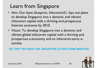 Learn from Singapore
• Aim: Our basic blueprint, Infocomm21, lays out plans
  to develop Singapore into a dynamic and vibrant
  infocomm capital with a thriving and prosperous
  Internet economy by 2010.
• Vision: To develop Singapore into a dynamic and
  vibrant global infocomm capital with a thriving and
  prosperous e-economy and an infocomm-savvy e-
  society.
DR TONY TAN KENG YAM, SINGAPORE ACTING PRIME MINISTER




25 January 2010   Telkomsel Seminar on CAFTA   28
 